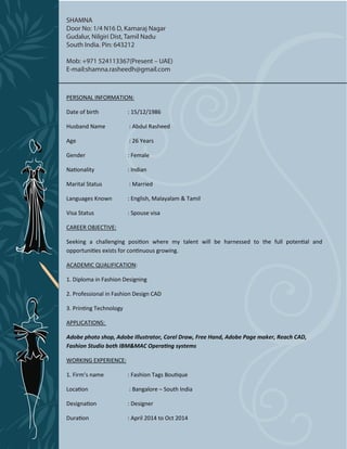 PERSONAL INFORMATION:
Date of birth : 15/12/1986
Husband Name : Abdul Rasheed
Age : 26 Years
Gender : Female
Nationality : Indian
Marital Status : Married
Languages Known : English, Malayalam & Tamil
Visa Status : Spouse visa
CAREER OBJECTIVE:
Seeking a challenging position where my talent will be harnessed to the full potential and
opportunities exists for continuous growing.
ACADEMIC QUALIFICATION:
1. Diploma in Fashion Designing
2. Professional in Fashion Design CAD
3. Printing Technology
APPLICATIONS:
Adobe photo shop, Adobe Illustrator, Corel Draw, Free Hand, Adobe Page maker, Reach CAD,
Fashion Studio both IBM&MAC Operating systems
WORKING EXPERIENCE:
1. Firm’s name : Fashion Tags Boutique
Location : Bangalore – South India
Designation : Designer
SHAMNA
Door No: 1/4 N16 D, Kamaraj Nagar
Gudalur, Nilgiri Dist, Tamil Nadu
South India. Pin: 643212
Mob: +971 524113367(Present – UAE)
E-mail:shamna.rasheedh@gmail.com
Duration : April 2014 to Oct 2014
 