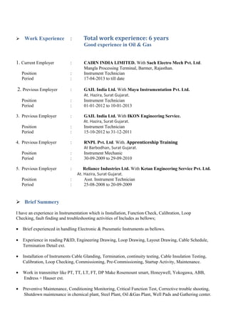  Work Experience : Total work experience: 6 years
Good experience in Oil & Gas
1. Current Employer : CAIRN INDIA LIMITED. With Sach Electro Mech Pvt. Ltd.
Mangla Processing Terminal, Barmer, Rajasthan.
Position : Instrument Technician
Period : 17-04-2013 to till date
2. Previous Employer : GAIL India Ltd. With Mayu Instrumentation Pvt. Ltd.
At. Hazira, Surat Gujarat.
Position : Instrument Technician
Period : 01-01-2012 to 10-01-2013
3. Previous Employer : GAIL India Ltd. With IKON Engineering Service.
At. Hazira, Surat Gujarat.
Position : Instrument Technician
Period : 15-10-2012 to 31-12-2011
4. Previous Employer : RNPL Pvt. Ltd. With. Apprenticeship Training
At Barbodhan, Surat Gujarat.
Position : Instrument Mechanic
Period : 30-09-2009 to 29-09-2010
5. Previous Employer : Reliance Industries Ltd. With Ketan Engineering Service Pvt. Ltd.
At. Hazira, Surat Gujarat.
Position : Asst. Instrument Technician
Period : 25-08-2008 to 20-09-2009
 Brief Summery
I have an experience in Instrumentation which is Installation, Function Check, Calibration, Loop
Checking, fault finding and troubleshooting activities of Includes as bellows;
• Brief experienced in handling Electronic & Pneumatic Instruments as bellows.
• Experience in reading P&ID, Engineering Drawing, Loop Drawing, Layout Drawing, Cable Schedule,
Termination Detail ext.
• Installation of Instruments Cable Glanding, Termination, continuity testing, Cable Insulation Testing,
Calibration, Loop Checking, Commissioning, Pre-Commissioning, Startup Activity, Maintenance.
• Work in transmitter like PT, TT, LT, FT, DP Make Rosemount smart, Honeywell, Yokogawa, ABB,
Endress + Hauser ext.
• Preventive Maintenance, Conditioning Monitoring, Critical Function Test, Corrective trouble shooting,
Shutdown maintenance in chemical plant, Steel Plant, Oil &Gas Plant, Well Pads and Gathering center.
 