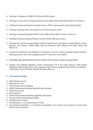 • Working in Yokogawa CS3000 DCS & Pro safe ESD system.
• Working in control valve of single and double action Make Fisher, Masoneilon, Master Flo, Delta ext.
• Calibration testing of temperature element such as a RTD’s, thermocouple with temperature bath.
• Working in Switches like Limit Switch, Level Switch, Pressure switch.
• Working in Solenoid Operated ON/OFF Valve, Make Rotork, Biffi, Flowserve, Rotex ext.
• Installing & trouble shooting of Bentley Nevada 3300 & 3500 series system.
• Working in Fire & Gas system (Simplex 4100U), Flame Detector, Gas Detector, Beam Detector, Smoke
Detector, Heat Detector, OPGD (Open Path Gas Detector), MCP (Manual Call Point), Hutter and
Beacon ext.
• Worked on maintenance and calibration of transmitters, pressure switches & gauges regularly thereby,
reducing the down time of the equipment and CFT of shut down valve (SDV).
• Knowledge about Well head Instruments, Field Fire & Gas system, Inergen releasing system.
• Familiar with calibrator apparatus of Hart communicator 375 & 475 make Emerson, Fluke Digital
Multimeter, Dead Weight Tester, Oil Comparator, Druck Pressure calibrator Druck-610, loop calibrator,
Hand pump, Process Calibrator, Decade Resistance Box ext.
 Personal Strength
• HSE Induction Course.
• Industrial First Aid.
• Fire Prevention & Fire Fighting.
• IMIST (International minimum industrial safety training)
• Authorize gas tester.
• H2S Awareness.
• SCBA (Self Contained Breathing Apparatus) set training.
• Personal Safety & Social Responsibility.
• Confined space Training.
• Housekeeping is a very important part of work.
• Environment protestation is an individual responsibility stay involved and continues of doing Good
think for the environment.
 