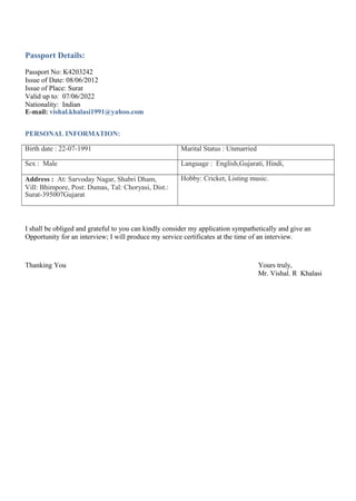 Passport Details:
Passport No: K4203242
Issue of Date: 08/06/2012
Issue of Place: Surat
Valid up to: 07/06/2022
Nationality: Indian
E-mail: vishal.khalasi1991@yahoo.com
PERSONAL INFORMATION:
Birth date : 22-07-1991 Marital Status : Unmarried
Sex : Male Language : English,Gujarati, Hindi,
Address : At: Sarvoday Nagar, Shabri Dham,
Vill: Bhimpore, Post: Dumas, Tal: Choryasi, Dist.:
Surat-395007Gujarat
Hobby: Cricket, Listing music.
I shall be obliged and grateful to you can kindly consider my application sympathetically and give an
Opportunity for an interview; I will produce my service certificates at the time of an interview.
Thanking You Yours truly,
Mr. Vishal. R Khalasi
 