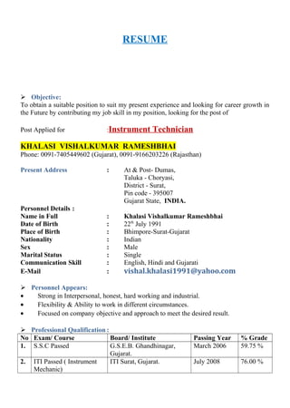 RESUME
 Objective:
To obtain a suitable position to suit my present experience and looking for career growth in
the Future by contributing my job skill in my position, looking for the post of
Post Applied for :Instrument Technician
KHALASI VISHALKUMAR RAMESHBHAI
Phone: 0091-7405449602 (Gujarat), 0091-9166203226 (Rajasthan)
Present Address : At & Post- Dumas,
Taluka - Choryasi,
District - Surat,
Pin code - 395007
Gujarat State, INDIA.
Personnel Details :
Name in Full : Khalasi Vishalkumar Rameshbhai
Date of Birth : 22th
July 1991
Place of Birth : Bhimpore-Surat-Gujarat
Nationality : Indian
Sex : Male
Marital Status : Single
Communication Skill : English, Hindi and Gujarati
E-Mail : vishal.khalasi1991@yahoo.com
 Personnel Appears:
• Strong in Interpersonal, honest, hard working and industrial.
• Flexibility & Ability to work in different circumstances.
• Focused on company objective and approach to meet the desired result.
 Professional Qualification :
No Exam/ Course Board/ Institute Passing Year % Grade
1. S.S.C Passed G.S.E.B. Ghandhinagar,
Gujarat.
March 2006 59.75 %
2. ITI Passed ( Instrument
Mechanic)
ITI Surat, Gujarat. July 2008 76.00 %
 