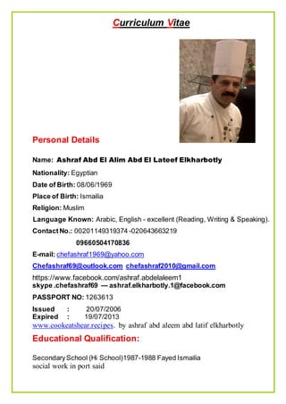 Curriculum Vitae
Personal Details
Name: Ashraf Abd El Alim Abd El Lateef Elkharbotly
Nationality: Egyptian
Date of Birth: 08/06/1969
Place of Birth: Ismailia
Religion: Muslim
Language Known: Arabic, English - excellent (Reading, Writing & Speaking).
ContactNo.: 00201149319374 -020643663219
09664340714050
E-mail: chefashraf1969@yahoo.com
Chefashraf69@outlook.com chefashraf2010@gmail.com
https://www.facebook.com/ashraf.abdelaleem1
skype .chefashraf69 — ashraf.elkharbotly.1@facebook.com
PASSPORT NO: 1263613
Issued : 20/07/2006
Expired : 19/07/2013
www.cookeatshear.recipes. by ashraf abd aleem abd latif elkharbotly
Educational Qualification:
SecondarySchool (Hi School)1987-1988 Fayed Ismailia
social work in port said
 