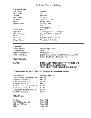 Curriculum Vitae of M Holloway
Personal Details
Full Names Manuela
Nick Names Mel
Surname Holloway
Date of Birth 25 July 1976
ID Number 760725 0225 08 8
Gender Female (White)
Home Address 15 Davy Street
CW2
Vanderbijlpark
Marital Status Divorced
Dependants 2, Son 20 years and Son 12 years
Home Languages English & Afrikaans (S,R,W)
Health Excellent
Contact Number 061 289 2459/011 629 4599
Drivers License Yes, Code 8(Code EB)
Education
School Attended Suncrest High School
Year Graduated 1994
Highest Grade Passed Matric (Grade 12)
Final Year Subjects English SG, Afrikaans HG, Mathematics SG, General
Science SG, Business Economics SG
Higher Education
SAPICS DIPLOMA IN PRODUCTION INVENTORY AND
OPERATIONS MANAGEMENT
SIETA REGISTERED S4769 (THROUGH SAPIC)
Vanderbijlpark Technical College – N5 Business Management Certificate
Major Subjects Graduated June ‘96
Small Business Management N5 Dec ‘95
Financial Accounting N5 Dec ‘95
Sales Management N5 Jun ‘96
Computer Practice N5 Dec’95
Small Business Management N4 Jun ‘95
Financial Accounting N4 Jun ‘95
Management Communication N4 Jun ‘95
Computer Practice N4 Jun ‘95
Other Courses
Livelink Sasol 2001
SAP PM Proc-General Sasol 2002
Osh and COID Act Sasol 2002
HIRA Sasol 2003
 