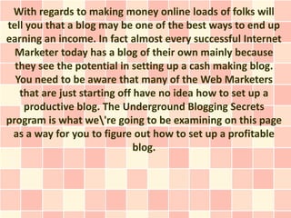 With regards to making money online loads of folks will
tell you that a blog may be one of the best ways to end up
earning an income. In fact almost every successful Internet
  Marketer today has a blog of their own mainly because
  they see the potential in setting up a cash making blog.
  You need to be aware that many of the Web Marketers
   that are just starting off have no idea how to set up a
    productive blog. The Underground Blogging Secrets
program is what we're going to be examining on this page
 as a way for you to figure out how to set up a profitable
                              blog.
 