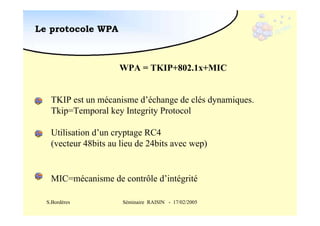 Le protocole WPA

WPA = TKIP+802.1x+MIC
TKIP est un mécanisme d’échange de clés dynamiques.
Tkip=Temporal key Integrity Protocol
Utilisation d’un cryptage RC4
(vecteur 48bits au lieu de 24bits avec wep)

MIC=mécanisme de contrôle d’intégrité
S.Bordères

Séminaire RAISIN - 17/02/2005

 