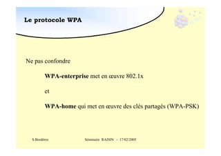 Le protocole WPA

Ne pas confondre
WPA-enterprise met en œuvre 802.1x
et
WPA-home qui met en œuvre des clés partagés (WPA-PSK)

S.Bordères

Séminaire RAISIN - 17/02/2005

 