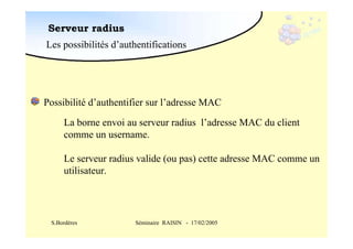 Serveur radius
Les possibilités d’authentifications

Possibilité d’authentifier sur l’adresse MAC
La borne envoi au serveur radius l’adresse MAC du client
comme un username.
Le serveur radius valide (ou pas) cette adresse MAC comme un
utilisateur.

S.Bordères

Séminaire RAISIN - 17/02/2005

 