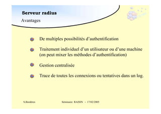 Serveur radius
Avantages

De multiples possibilités d’authentification
Traitement individuel d’un utilisateur ou d’une machine
(on peut mixer les méthodes d’authentification)
Gestion centralisée
Trace de toutes les connexions ou tentatives dans un log.

S.Bordères

Séminaire RAISIN - 17/02/2005

 
