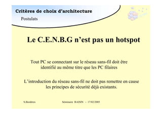 Critères de choix d’architecture
Postulats

Le C.E.N.B.G n’est pas un hotspot
Tout PC se connectant sur le réseau sans-fil doit être
identifié au même titre que les PC filaires
L’introduction du réseau sans-fil ne doit pas remettre en cause
les principes de sécurité déjà existants.
S.Bordères

Séminaire RAISIN - 17/02/2005

 