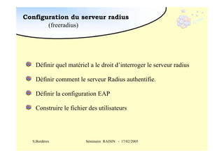 Configuration du serveur radius
(freeradius)

Définir quel matériel a le droit d’interroger le serveur radius
Définir comment le serveur Radius authentifie.
Définir la configuration EAP
Construire le fichier des utilisateurs

S.Bordères

Séminaire RAISIN - 17/02/2005

 