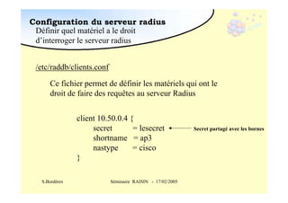 Configuration du serveur radius
Définir quel matériel a le droit
d’interroger le serveur radius
/etc/raddb/clients.conf
Ce fichier permet de définir les matériels qui ont le
droit de faire des requêtes au serveur Radius
client 10.50.0.4 {
secret
= lesecret
shortname = ap3
nastype
= cisco
}
S.Bordères

Séminaire RAISIN - 17/02/2005

Secret partagé avec les bornes

 