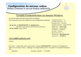 Configuration du serveur radius
Définir comment le serveur Radius authentifie.
Exemple d’authentification sur domaine Windows
Le serveur radius doit être inclus dans le domaine
Ceci nécessite un serveur samba avec une configuration minimale:
net rpc join -w MONDOMAINE -U administrateur
(demande le mot de passe administrateur du domaine)
net rpc testjoin (pour vérifier)

winbind separator = %
winbind cache time = 10
template shell = /bin/bash
template homedir = /home/%D/%U
idmap uid = 10000-20000
idmap gid = 10000-20000
workgroup = DOMAIN
security = domain
password server = *
workgroup = MONDOMAINE
wins server = 10.50.0.12

/etc/raddb/radiusd.conf
mschap {
…..
ntlm_auth = "/usr/bin/ntlm_auth --request-nt-key --domain=MONDOMAINE --username=%{Stripped-UserName:-%{User-Name:-None}} --challenge=%{mschap:Challenge:-00} --nt-response=%{mschap:NT-Response:00}«
S.Bordères
Séminaire RAISIN - 17/02/2005
…….}

 