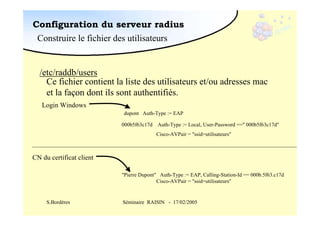 Configuration du serveur radius
Construire le fichier des utilisateurs

/etc/raddb/users
Ce fichier contient la liste des utilisateurs et/ou adresses mac
et la façon dont ils sont authentifiés.
Login Windows
dupont Auth-Type := EAP
000b5f63c17d Auth-Type := Local, User-Password ==" 000b5f63c17d"
Cisco-AVPair = "ssid=utilisateurs"

CN du certificat client
"Pierre Dupont" Auth-Type := EAP, Calling-Station-Id == 000b.5f63.c17d
Cisco-AVPair = "ssid=utilisateurs"

S.Bordères

Séminaire RAISIN - 17/02/2005

 