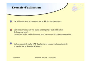 Exemple d’utilisation

Un utilisateur veut se connecter sur le SSID « informatique »

La borne envoi au serveur radius une requête d’authentification
de l’adresse MAC.
Le serveur radius valide l’adresse MAC est renvoi le SSID correspondant.

La borne relaie le trafic EAP du client et le serveur radius authentifie
la requête sur le domaine Windows

S.Bordères

Séminaire RAISIN - 17/02/2005

 