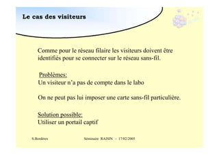 Le cas des visiteurs

Comme pour le réseau filaire les visiteurs doivent être
identifiés pour se connecter sur le réseau sans-fil.
Problèmes:
Un visiteur n’a pas de compte dans le labo
On ne peut pas lui imposer une carte sans-fil particulière.
Solution possible:
Utiliser un portail captif
S.Bordères

Séminaire RAISIN - 17/02/2005

 