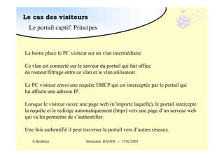 Le cas des visiteurs
Le portail captif: Principes

La borne place le PC visiteur sur un vlan intermédiaire
Ce vlan est connecté sur le serveur du portail qui fait office
de routeur/filtrage entre ce vlan et le vlan utilisateur.
Le PC visiteur envoi une requête DHCP qui est interceptée par le portail qui
lui affecte une adresse IP.
Lorsque le visiteur ouvre une page web (n’importe laquelle), le portail intercepte
la requête et le redirige automatiquement (https) vers une page d’un serveur web
qui va lui permettre de s’authentifier.
Une fois authentifié il peut traverser le portail vers d’autres réseaux.
S.Bordères

Séminaire RAISIN - 17/02/2005

 