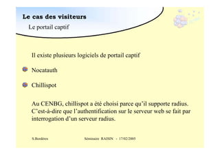 Le cas des visiteurs
Le portail captif

Il existe plusieurs logiciels de portail captif
Nocatauth
Chillispot
Au CENBG, chillispot a été choisi parce qu’il supporte radius.
C’est-à-dire que l’authentification sur le serveur web se fait par
interrogation d’un serveur radius.
S.Bordères

Séminaire RAISIN - 17/02/2005

 