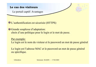 Le cas des visiteurs
Le portail captif: Avantages

L’authentification est sécurisée (HTTPS)
Grande souplesse d’adaptation:
choix d’une politique pour le login et le mot de passe.
Par exemple:
Le login est le nom du visiteur et le password un mot de passe général
Le login est l’adresse MAC et le password un mot de passe général
ou spécifique.
S.Bordères

Séminaire RAISIN - 17/02/2005

 