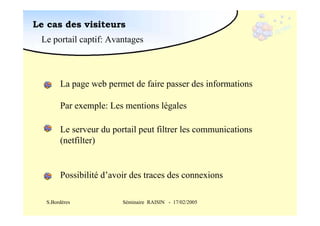 Le cas des visiteurs
Le portail captif: Avantages

La page web permet de faire passer des informations
Par exemple: Les mentions légales
Le serveur du portail peut filtrer les communications
(netfilter)

Possibilité d’avoir des traces des connexions
S.Bordères

Séminaire RAISIN - 17/02/2005

 