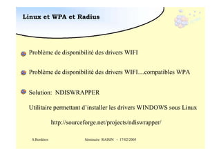 Linux et WPA et Radius

Problème de disponibilité des drivers WIFI
Problème de disponibilité des drivers WIFI…compatibles WPA
Solution: NDISWRAPPER
Utilitaire permettant d’installer les drivers WINDOWS sous Linux
http://sourceforge.net/projects/ndiswrapper/
S.Bordères

Séminaire RAISIN - 17/02/2005

 