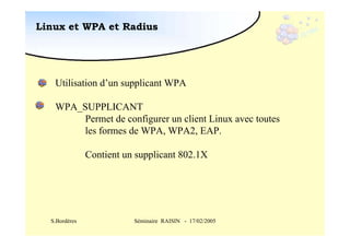 Linux et WPA et Radius

Utilisation d’un supplicant WPA
WPA_SUPPLICANT
Permet de configurer un client Linux avec toutes
les formes de WPA, WPA2, EAP.
Contient un supplicant 802.1X

S.Bordères

Séminaire RAISIN - 17/02/2005

 