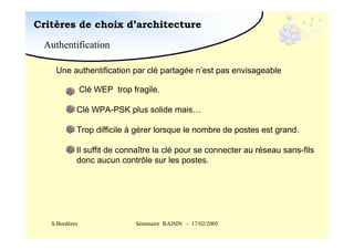 Critères de choix d’architecture
Authentification
Une authentification par clé partagée n’est pas envisageable
Clé WEP trop fragile.
Clé WPA-PSK plus solide mais…
Trop difficile à gérer lorsque le nombre de postes est grand.
Il suffit de connaître la clé pour se connecter au réseau sans-fils
donc aucun contrôle sur les postes.

S.Bordères

Séminaire RAISIN - 17/02/2005

 