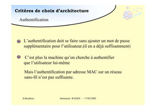 Critères de choix d’architecture
Authentification

L’authentification doit se faire sans ajouter un mot de passe
supplémentaire pour l’utilisateur.(il en a déjà suffisamment)
C’est plus la machine qu’on cherche à authentifier
que l’utilisateur lui-même
Mais l’authentification par adresse MAC sur un réseau
sans-fil n’est pas suffisante.

S.Bordères

Séminaire RAISIN - 17/02/2005

CEN

BG

 