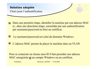 Solution adoptée
Choix pour l’authentification

Dans une première étape, identifier la machine par son adresse MAC
et , dans une deuxième étape, consolider par une authentification
par username/password ou bien un certificat.
Le username/password est celui du domaine Windows
L’adresse MAC permet de placer la machine dans un VLAN

Pour se connecter au réseau sans-fil il faut posséder une adresse
MAC enregistrée et un compte Windows ou un certificat.
S.Bordères

Séminaire RAISIN - 17/02/2005

 