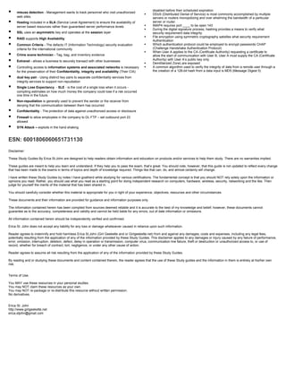  misuse detection - Management wants to track personnel who visit unauthorized
web sites.
 Hosting included in a SLA (Service Level Agreement) to ensure the availability of
server based resources rather than guaranteed server performance levels
 SSL uses an asymmetric key and operates at the session layer
 RAID supports High Availability
 Common Criteria - The defacto IT (Information Technology) security evaluation
criteria for the international community
 Crime scene technician - Tag, bag, and inventory evidence
 Extranet - allows a business to securely transact with other businesses
 Controlling access to information systems and associated networks is necessary
for the preservation of their Confidentiality, integrity and availability (Their CIA)
 dual key pair - Using distinct key pairs to separate confidentiality services from
integrity services to support non-repudiation
 Single Loss Expectancy - SLE - is the cost of a single loss when it occurs -
compiling estimates on how much money the company could lose if a risk occurred
one time in the future.
 Non-repudiation is generally used to prevent the sender or the receiver from
denying that the communication between them has occurred
 Confidentiality - The protection of data against unauthorized access or disclosure
 Firewall to allow employees in the company to DL FTP – set outbound port 23
allowed
 SYN Attack – exploits in the hand shaking
disabled before their scheduled expiration
 DDoS (Distributed Denial of Service) is most commonly accomplished by multiple
servers or routers monopolizing and over whelming the bandwidth of a particular
server or router.
 IMAP4 requires port ____ to be open 143
 During the digital signature process, hashing provides a means to verify what
security requirement data integrity
 File encryption using symmetric cryptography satisfies what security requirement
Authentication
 Which authentication protocol could be employed to encrypt passwords CHAP
(Challenge Handshake Authentication Protocol)
 When User A applies to the CA (Certificate Authority) requesting a certificate to
allow the start of communication with User B, User A must supply the CA (Certificate
Authority) with User A’s public key only
 Demilitarized Zone) are exposed
 A common algorithm used to verify the integrity of data from a remote user through a
the creation of a 128-bit hash from a data input is MD5 (Message Digest 5)
ESN: 6001806060651731130
Disclaimer:
These Study Guides By Erica St.John are designed to help readers obtain information and education on products and/or services to help them study. There are no warranties implied.
These guides are meant to help you learn and understand. If they help you to pass the exam, that’s great. You should note, however, that this guide is not updated to reflect every change
that has been made to the exams in terms of topics and depth of knowledge required. Things like that can, do, and almost certainly will change.
I have written these Study Guides by notes I have goatherd while studying for various certifications. The fundamental concept is that you should NOT rely solely upon the information or
opinions you read. Rather, you should use what you read as a starting point for doing independent research on computers, hardware, wireless, security, networking and the like. Then
judge for yourself the merits of the material that has been shared in.
You should carefully consider whether this material is appropriate for you in light of your experience, objectives, resources and other circumstances.
These documents and their information are provided for guidance and information purposes only.
The information contained herein has been compiled from sources deemed reliable and it is accurate to the best of my knowledge and belief; however, these documents cannot
guarantee as to the accuracy, completeness and validity and cannot be held liable for any errors, out of date information or omissions.
All information contained herein should be independently verified and confirmed.
Erica St. John does not accept any liability for any loss or damage whatsoever caused in reliance upon such information.
Reader agrees to indemnify and hold harmless Erica St.John (Girl Geekette and or Girlgeekette.net) from and against any damages, costs and expenses, including any legal fees,
potentially resulting from the application of any of the information provided by these Study Guides. This disclaimer applies to any damages or injury caused by any failure of performance,
error, omission, interruption, deletion, defect, delay in operation or transmission, computer virus, communication line failure, theft or destruction or unauthorized access to, or use of
record, whether for breach of contract, tort, negligence, or under any other cause of action.
Reader agrees to assume all risk resulting from the application of any of the information provided by these Study Guides.
By reading and or studying these documents and content contained therein, the reader agrees that the use of these Study guides and the information in them is entirely at his/her own
risk.
Terms of Use:
You MAY use these resources in your personal studies.
You may NOT claim these resources as your own.
You may NOT re-package or re-distribute this resource without written permission.
No derivatives.
Erica St. John
http://www.girlgeekette.net
erica.stjohn@gmail.com
 