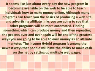 It seems like just about every day the new program in
     becoming available on the web to be able to teach
  individuals how to make money online. Although many
programs can teach you the basics of producing a web site
   and advertising affiliate links you are going to see that
      other programs will be more automated. Finding
 something which can produce money and then repeating
the process over and over again will be one of the greatest
ways you are going to be able to earn money as an affiliate
    marketer. The Income Hybrid program is among the
newest ways that people will have the ability to make cash
        on the net by setting up multiple web pages.
 