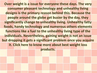 Over weight is a issue for everyone these days. The very
    consumer pleasant technology and unhealthy living
   designs is the primary reason behind this. Because the
    people around the globe get busier by the day, they
  significantly change to unhealthy living. Unhealthy fatty
 foods, handy technology and numerous others elements
   functions like a fuel to the unhealthy living type of the
  individuals. Nevertheless, gaining weight is not an issue
but dropping it gets a significant problem once you acquire
     it. Click here to know more about best weight loss
                           products.
 