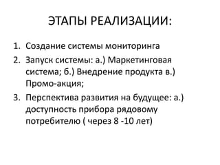 ЭТАПЫ РЕАЛИЗАЦИИ:
1. Создание системы мониторинга
2. Запуск системы: а.) Маркетинговая
система; б.) Внедрение продукта в.)
Промо-акция;
3. Перспектива развития на будущее: а.)
доступность прибора рядовому
потребителю ( через 8 -10 лет)
 