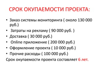 СРОК ОКУПАЕМОСТИ ПРОЕКТА:
• Заказ системы мониторинга ( около 130 000
руб.)
• Затраты на рекламу ( 90 000 руб. )
• Доставка ( 30 000 руб.)
• Online приложение ( 200 000 руб.)
• Оформление проекта ( 10 000 руб.)
• Прочие расходы ( 100 000 руб.)
Срок окупаемости проекта составляет 6 лет.
 