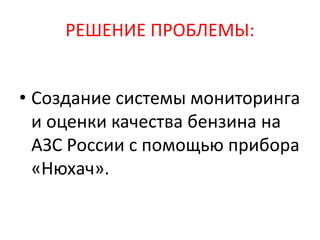РЕШЕНИЕ ПРОБЛЕМЫ:
• Создание системы мониторинга
и оценки качества бензина на
АЗС России с помощью прибора
«Нюхач».
 