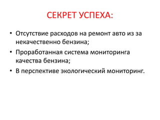 СЕКРЕТ УСПЕХА:
• Отсутствие расходов на ремонт авто из за
некачественно бензина;
• Проработанная система мониторинга
качества бензина;
• В перспективе экологический мониторинг.
 