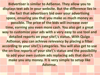 Bidvertiser is similar to AdSense. They allow you to
displays text ads in your website. But the difference lies in
     the fact that advertisers bid over your advertising
  space, ensuring you that you make as much money as
      possible. The price of the bids will increase over
  time, earning you even more cash. You also get a great
way to customize your ads with a very easy to use tool and
     detailed reports on your site's status. With Quigo
   AdSonar, you can achieve relevancy by placing a filter
according to your site's categories. You will also get to use
the on-line reports of your site's status and the possibility
   to add your own custom ads replacing ads that don't
    make you any money. It is very simple to setup like
                           Adsense.
 