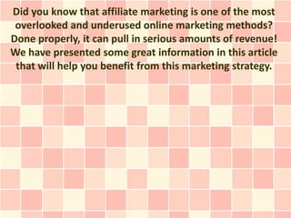 Did you know that affiliate marketing is one of the most
 overlooked and underused online marketing methods?
Done properly, it can pull in serious amounts of revenue!
We have presented some great information in this article
 that will help you benefit from this marketing strategy.
 