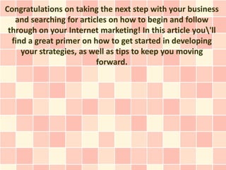 Congratulations on taking the next step with your business
   and searching for articles on how to begin and follow
 through on your Internet marketing! In this article you'll
  find a great primer on how to get started in developing
     your strategies, as well as tips to keep you moving
                          forward.
 