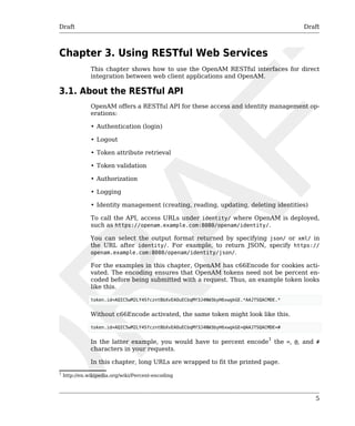 Draft Draft 
5 
Chapter 3. Using RESTful Web Services 
This chapter shows how to use the OpenAM RESTful interfaces for direct 
integration between web client applications and OpenAM. 
3.1. About the RESTful API 
OpenAM offers a RESTful API for these access and identity management op-erations: 
• Authentication (login) 
• Logout 
• Token attribute retrieval 
• Token validation 
• Authorization 
• Logging 
• Identity management (creating, reading, updating, deleting identities) 
To call the API, access URLs under identity/ where OpenAM is deployed, 
such as https://openam.example.com:8080/openam/identity/. 
You can select the output format returned by specifying json/ or xml/ in 
the URL after identity/. For example, to return JSON, specify https:// 
openam.example.com:8080/openam/identity/json/. 
For the examples in this chapter, OpenAM has c66Encode for cookies acti-vated. 
The encoding ensures that OpenAM tokens need not be percent en-coded 
before being submitted with a request. Thus, an example token looks 
like this. 
token.id=AQIC5wM2LY4SfczntBbXvEAOuECbqMY3J4NW3byH6xwgkGE.*AAJTSQACMDE.* 
Without c66Encode activated, the same token might look like this. 
token.id=AQIC5wM2LY4SfczntBbXvEAOuECbqMY3J4NW3byH6xwgkGE=@AAJTSQACMDE=# 
In the latter example, you would have to percent encode1 the =, @, and # 
characters in your requests. 
In this chapter, long URLs are wrapped to fit the printed page. 
1 http://en.wikipedia.org/wiki/Percent-encoding 
 
