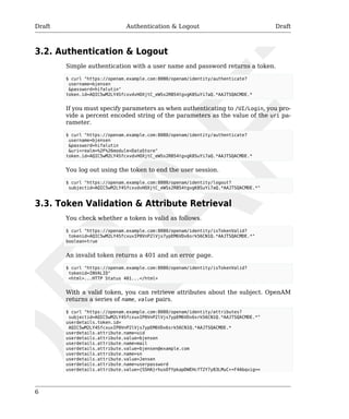 Draft Authentication & Logout Draft 
3.2. Authentication & Logout 
6 
Simple authentication with a user name and password returns a token. 
$ curl "https://openam.example.com:8080/openam/identity/authenticate? 
username=bjensen 
&password=hifalutin" 
token.id=AQIC5wM2LY4SfcxvdvHOXjtC_eWSs2RB54tgvgK8SuYi7aQ.*AAJTSQACMDE.* 
If you must specify parameters as when authenticating to /UI/Login, you pro-vide 
a percent encoded string of the parameters as the value of the uri pa-rameter. 
$ curl "https://openam.example.com:8080/openam/identity/authenticate? 
username=bjensen 
&password=hifalutin 
&uri=realm=%2F%26module=DataStore" 
token.id=AQIC5wM2LY4SfcxvdvHOXjtC_eWSs2RB54tgvgK8SuYi7aQ.*AAJTSQACMDE.* 
You log out using the token to end the user session. 
$ curl "https://openam.example.com:8080/openam/identity/logout? 
subjectid=AQIC5wM2LY4SfcxvdvHOXjtC_eWSs2RB54tgvgK8SuYi7aQ.*AAJTSQACMDE.*" 
3.3. Token Validation & Attribute Retrieval 
You check whether a token is valid as follows. 
$ curl "https://openam.example.com:8080/openam/identity/isTokenValid? 
tokenid=AQIC5wM2LY4SfcxuxIP0VnP2lVjs7ypEM6VDx6srk56CN1Q.*AAJTSQACMDE.*" 
boolean=true 
An invalid token returns a 401 and an error page. 
$ curl "https://openam.example.com:8080/openam/identity/isTokenValid? 
tokenid=INVALID" 
<html>...HTTP Status 401...</html> 
With a valid token, you can retrieve attributes about the subject. OpenAM 
returns a series of name, value pairs. 
$ curl "https://openam.example.com:8080/openam/identity/attributes? 
subjectid=AQIC5wM2LY4SfcxuxIP0VnP2lVjs7ypEM6VDx6srk56CN1Q.*AAJTSQACMDE.*" 
userdetails.token.id= 
AQIC5wM2LY4SfcxuxIP0VnP2lVjs7ypEM6VDx6srk56CN1Q.*AAJTSQACMDE.* 
userdetails.attribute.name=uid 
userdetails.attribute.value=bjensen 
userdetails.attribute.name=mail 
userdetails.attribute.value=bjensen@example.com 
userdetails.attribute.name=sn 
userdetails.attribute.value=Jensen 
userdetails.attribute.name=userpassword 
userdetails.attribute.value={SSHA}rhusOfYpkapDWEHcfT2Y7y83LMuC++F4Abqvig== 
 