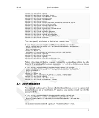 Draft Authorization Draft 
userdetails.attribute.name=cn 
userdetails.attribute.value=Babs Jensen 
userdetails.attribute.value=Barbara Jensen 
userdetails.attribute.name=givenname 
userdetails.attribute.value=Barbara 
userdetails.attribute.name=dn 
userdetails.attribute.value=uid=bjensen,ou=people,dc=example,dc=com 
userdetails.attribute.name=telephonenumber 
userdetails.attribute.value=+1 408 555 1862 
userdetails.attribute.name=objectclass 
userdetails.attribute.value=organizationalPerson 
userdetails.attribute.value=person 
userdetails.attribute.value=posixAccount 
userdetails.attribute.value=inetOrgPerson 
userdetails.attribute.value=krbprincipalaux 
userdetails.attribute.value=krbTicketPolicyAux 
userdetails.attribute.value=top 
You can specify attributes to limit what you retrieve. 
$ curl "https://openam.example.com:8080/openam/identity/attributes? 
subjectid=AQIC5wM2LY4SfcxuxIP0VnP2lVjs7ypEM6VDx6srk56CN1Q.*AAJTSQACMDE.* 
&attributenames=mail 
&attributenames=uid" 
userdetails.token.id= 
AQIC5wM2LY4SfcxuxIP0VnP2lVjs7ypEM6VDx6srk56CN1Q.*AAJTSQACMDE.* 
userdetails.attribute.name=uid 
userdetails.attribute.value=bjensen 
userdetails.attribute.name=mail 
userdetails.attribute.value=bjensen@example.com 
When retrieving attributes, you can refresh the session thus setting the idle 
time to 0, by adding the boolean parameter refresh=true to the query string. 
$ curl "https://openam.example.com:8080/openam/identity/attributes? 
subjectid=AQIC5wM2LY4SfcxuxIP0VnP2lVjs7ypEM6VDx6srk56CN1Q.*AAJTSQACMDE.* 
&attributenames=cn 
&refresh=true" 
userdetails.token.id= 
AQIC5wM2LY4SfcxuxIP0VnP2lVjs7ypEM6VDx6srk56CN1Q.*AAJTSQACMDE.* 
userdetails.attribute.name=cn 
userdetails.attribute.value=Babs Jensen 
userdetails.attribute.value=Barbara Jensen 
7 
3.4. Authorization 
You can call on OpenAM to decide whether to authorize access to a protected 
resource based on a valid token. Of course, you must percent encode the 
resource URI. 
$ curl "https://openam.example.com:8080/openam/identity/authorize? 
uri=http%3A%2F%2Fwww.example.com%3A8080%2Fexamples%2Findex.html 
&subjectid=AQIC5wM2LY4SfcxuxIP0VnP2lVjs7ypEM6VDx6srk56CN1Q.*AAJTSQACMDE.*" 
boolean=true 
To indicate access denied, OpenAM returns boolean=false. 
 