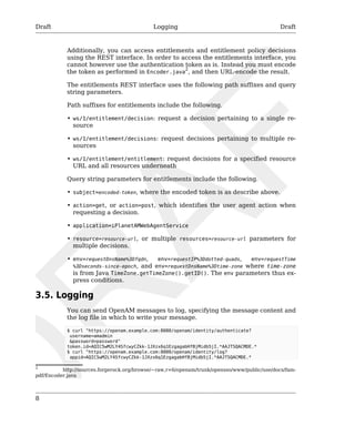 Draft Logging Draft 
8 
Additionally, you can access entitlements and entitlement policy decisions 
using the REST interface. In order to access the entitlements interface, you 
cannot however use the authentication token as is. Instead you must encode 
the token as performed in Encoder.java2, and then URL-encode the result. 
The entitlements REST interface uses the following path suffixes and query 
string parameters. 
Path suffixes for entitlements include the following. 
• ws/1/entitlement/decision: request a decision pertaining to a single re-source 
• ws/1/entitlement/decisions: request decisions pertaining to multiple re-sources 
• ws/1/entitlement/entitlement: request decisions for a specified resource 
URL and all resources underneath 
Query string parameters for entitlements include the following. 
• subject=encoded-token, where the encoded token is as describe above. 
• action=get, or action=post, which identifies the user agent action when 
requesting a decision. 
• application=iPlanetAMWebAgentService 
• resource=resource-url, or multiple resources=resource-url parameters for 
multiple decisions. 
• env=requestDnsName%3Dfqdn, env=requestIP%3Ddotted-quads, env=requestTime 
%3Dseconds-since-epoch, and env=requestDnsName%3Dtime-zone where time-zone 
is from Java TimeZone.getTimeZone().getID(). The env parameters thus ex-press 
conditions. 
3.5. Logging 
You can send OpenAM messages to log, specifying the message content and 
the log file in which to write your message. 
$ curl "https://openam.example.com:8080/openam/identity/authenticate? 
username=amadmin 
&password=password" 
token.id=AQIC5wM2LY4SfcwyCZkk-1JXzx6q1EzgagabHfBjMidb5jI.*AAJTSQACMDE.* 
$ curl "https://openam.example.com:8080/openam/identity/log? 
appid=AQIC5wM2LY4SfcwyCZkk-1JXzx6q1EzgagabHfBjMidb5jI.*AAJTSQACMDE.* 
2 http://sources.forgerock.org/browse/~raw,r=6/openam/trunk/opensso/www/public/use/docs/fam-pdf/ 
Encoder.java 
 
