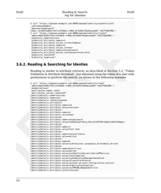 Draft Reading & Search-ing 
for Identies 
Draft 
10 
$ curl "https://openam.example.com:8080/openam/identity/authenticate? 
username=amadmin 
&password=password" 
token.id=AQIC5wM2LY4SfcxSYA8eG-vrNHb_W7nG8XkfAGyRyuaebDY.*AAJTSQACMDE.* 
$ curl "https://openam.example.com:8080/openam/identity/create? 
admin=AQIC5wM2LY4SfcxSYA8eG-vrNHb_W7nG8XkfAGyRyuaebDY.*AAJTSQACMDE.* 
&identity_name=testuser 
&identity_attribute_names=cn 
&identity_attribute_values_cn=Test%20User 
&identity_attribute_names=sn 
&identity_attribute_values_sn=User 
&identity_attribute_names=userpassword 
&identity_attribute_values_userpassword=secret12 
&identity_realm=%2F 
&identity_type=user" 
3.6.2. Reading & Searching for Identies 
Reading is similar to attribute retrieval, as described in Section 3.3, “Token 
Validation & Attribute Retrieval”, but obtained using the token of a user with 
permissions to perform the search, as shown in the following example. 
$ curl "https://openam.example.com:8080/openam/identity/read? 
admin=AQIC5wM2LY4SfcxSYA8eG-vrNHb_W7nG8XkfAGyRyuaebDY.*AAJTSQACMDE.* 
&name=testuser 
&attributes_names_realm 
&attributes_values_realm=%2F" 
identitydetails.name=testuser 
identitydetails.type=user 
identitydetails.realm=o=openam 
identitydetails.attribute= 
identitydetails.attribute.name=uid 
identitydetails.attribute.value=testuser 
identitydetails.attribute= 
identitydetails.attribute.name=sn 
identitydetails.attribute.value=User 
identitydetails.attribute= 
identitydetails.attribute.name=userpassword 
identitydetails.attribute.value={SSHA}AzpT+N1sjrQhL1wfX2ETWh/Aqbd+lH9LOlhDqg== 
identitydetails.attribute= 
identitydetails.attribute.name=cn 
identitydetails.attribute.value=Test User 
identitydetails.attribute= 
identitydetails.attribute.name=inetuserstatus 
identitydetails.attribute.value=Active 
identitydetails.attribute= 
identitydetails.attribute.name=dn 
identitydetails.attribute.value=uid=testuser,ou=people,dc=example,dc=com 
identitydetails.attribute= 
identitydetails.attribute.name=objectclass 
identitydetails.attribute.value=person 
identitydetails.attribute.value=sunIdentityServerLibertyPPService 
identitydetails.attribute.value=inetorgperson 
identitydetails.attribute.value=sunFederationManagerDataStore 
identitydetails.attribute.value=iPlanetPreferences 
identitydetails.attribute.value=iplanet-am-auth-configuration-service 
identitydetails.attribute.value=organizationalperson 
identitydetails.attribute.value=sunFMSAML2NameIdentifier 
identitydetails.attribute.value=inetuser 
 