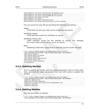 Draft Updating Identies Draft 
11 
identitydetails.attribute.value=iplanet-am-managed-person 
identitydetails.attribute.value=iplanet-am-user-service 
identitydetails.attribute.value=sunAMAuthAccountLockout 
identitydetails.attribute.value=top 
identitydetails.attribute= 
identitydetails.attribute.name=universalid 
identitydetails.attribute.value=id=testuser,ou=user,o=openam 
You can search for user IDs by providing the following parameters. 
admin 
Valid token for the user with access to perform the search 
attributes_names 
LDAP attribute names for attributes to search 
attributes_values_name 
LDAP attribute values for the identity to search. For example, 
attribute_names=sn&attribute_values_sn=Jensen. 
filter 
Additional LDAP filter component to limit the search results returned 
$ curl "https://openam.example.com:8080/openam/identity/search? 
admin=AQIC5wM2LY4SfcxSYA8eG-vrNHb_W7nG8XkfAGyRyuaebDY.*AAJTSQACMDE.* 
&attributes_names=sn 
&attributes_values_sn=Jensen 
&attributes_names=mail 
&attributes_values_mail=bjensen* 
&attributes_names_realm 
&attributes_values_realm=%2F" 
string=bjensen 
3.6.3. Updating Identies 
You can update an identity with the same parameters used to create iden-tities, 
provided the token corresponds to a user with access to update the 
identity. 
$ curl "https://openam.example.com:8080/openam/identity/update? 
admin=AQIC5wM2LY4SfcxSYA8eG-vrNHb_W7nG8XkfAGyRyuaebDY.*AAJTSQACMDE.* 
&identity_name=testuser 
&identity_attribute_names=mail 
&identity_attribute_values_mail=testuser%40example.com 
&identity_realm=%2F 
&identity_type=user" 
3.6.4. Deleting Identies 
You can also delete an identity. 
$ curl "https://openam.example.com:8080/openam/identity/delete? 
admin=AQIC5wM2LY4SfcxSYA8eG-vrNHb_W7nG8XkfAGyRyuaebDY.*AAJTSQACMDE.* 
 
