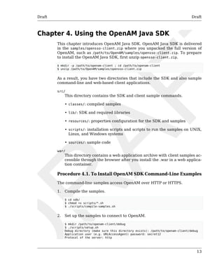 Draft Draft 
13 
Chapter 4. Using the OpenAM Java SDK 
This chapter introduces OpenAM Java SDK. OpenAM Java SDK is delivered 
in the samples/opensso-client.zip where you unpacked the full version of 
OpenAM, such as /path/to/OpenAM/samples/opensso-client.zip. To prepare 
to install the OpenAM Java SDK, first unzip opensso-client.zip. 
$ mkdir -p /path/to/openam-client ; cd /path/to/openam-client 
$ unzip /path/to/OpenAM/samples/opensso-client.zip 
As a result, you have two directories that include the SDK and also sample 
command-line and web-based client applications. 
src/ 
This directory contains the SDK and client sample commands. 
• classes/: compiled samples 
• lib/: SDK and required libraries 
• resources/: properties configuration for the SDK and samples 
• scripts/: installation scripts and scripts to run the samples on UNIX, 
Linux, and Windows systems 
• sources/: sample code 
war/ 
This directory contains a web application archive with client samples ac-cessible 
through the browser after you install the .war in a web applica-tion 
container. 
Procedure 4.1. To Install OpenAM SDK Command-Line Examples 
The command-line samples access OpenAM over HTTP or HTTPS. 
1. Compile the samples. 
$ cd sdk/ 
$ chmod +x scripts/*.sh 
$ ./scripts/compile-samples.sh 
2. Set up the samples to connect to OpenAM. 
$ mkdir /path/to/openam-client/debug 
$ ./scripts/setup.sh 
Debug directory (make sure this directory exists): /path/to/openam-client/debug 
Application user (e.g. URLAccessAgent) password: secret12 
Protocol of the server: http 
 