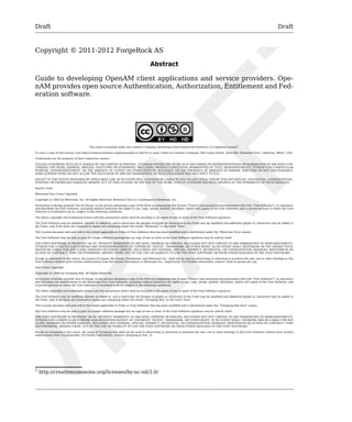 Draft Draft 
Copyright © 2011-2012 ForgeRock AS 
Abstract 
Guide to developing OpenAM client applications and service providers. Ope-nAM 
provides open source Authentication, Authorization, Entitlement and Fed-eration 
software. 
This work is licensed under the Creative Commons Attribution-NonCommercial-NoDerivs 3.0 Unported License1. 
To view a copy of this license, visit http://creativecommons.org/licenses/by-nc-nd/3.0/ or send a letter to Creative Commons, 444 Castro Street, Suite 900, Mountain View, California, 94041, USA. 
Trademarks are the property of their respective owners. 
UNLESS OTHERWISE MUTUALLY AGREED BY THE PARTIES IN WRITING, LICENSOR OFFERS THE WORK AS-IS AND MAKES NO REPRESENTATIONS OR WARRANTIES OF ANY KIND CON-CERNING 
THE WORK, EXPRESS, IMPLIED, STATUTORY OR OTHERWISE, INCLUDING, WITHOUT LIMITATION, WARRANTIES OF TITLE, MERCHANTIBILITY, FITNESS FOR A PARTICULAR 
PURPOSE, NONINFRINGEMENT, OR THE ABSENCE OF LATENT OR OTHER DEFECTS, ACCURACY, OR THE PRESENCE OF ABSENCE OF ERRORS, WHETHER OR NOT DISCOVERABLE. 
SOME JURISDICTIONS DO NOT ALLOW THE EXCLUSION OF IMPLIED WARRANTIES, SO SUCH EXCLUSION MAY NOT APPLY TO YOU. 
EXCEPT TO THE EXTENT REQUIRED BY APPLICABLE LAW, IN NO EVENT WILL LICENSOR BE LIABLE TO YOU ON ANY LEGAL THEORY FOR ANY SPECIAL, INCIDENTAL, CONSEQUENTIAL, 
PUNITIVE OR EXEMPLARY DAMAGES ARISING OUT OF THIS LICENSE OR THE USE OF THE WORK, EVEN IF LICENSOR HAS BEEN ADVISED OF THE POSSIBILITY OF SUCH DAMAGES. 
DejaVu Fonts 
Bitstream Vera Fonts Copyright 
Copyright (c) 2003 by Bitstream, Inc. All Rights Reserved. Bitstream Vera is a trademark of Bitstream, Inc. 
Permission is hereby granted, free of charge, to any person obtaining a copy of the fonts accompanying this license ("Fonts") and associated documentation files (the "Font Software"), to reproduce 
and distribute the Font Software, including without limitation the rights to use, copy, merge, publish, distribute, and/or sell copies of the Font Software, and to permit persons to whom the Font 
Software is furnished to do so, subject to the following conditions: 
The above copyright and trademark notices and this permission notice shall be included in all copies of one or more of the Font Software typefaces. 
The Font Software may be modified, altered, or added to, and in particular the designs of glyphs or characters in the Fonts may be modified and additional glyphs or characters may be added to 
the Fonts, only if the fonts are renamed to names not containing either the words "Bitstream" or the word "Vera". 
This License becomes null and void to the extent applicable to Fonts or Font Software that has been modified and is distributed under the "Bitstream Vera" names. 
The Font Software may be sold as part of a larger software package but no copy of one or more of the Font Software typefaces may be sold by itself. 
THE FONT SOFTWARE IS PROVIDED "AS IS", WITHOUT WARRANTY OF ANY KIND, EXPRESS OR IMPLIED, INCLUDING BUT NOT LIMITED TO ANY WARRANTIES OF MERCHANTABILITY, 
FITNESS FOR A PARTICULAR PURPOSE AND NONINFRINGEMENT OF COPYRIGHT, PATENT, TRADEMARK, OR OTHER RIGHT. IN NO EVENT SHALL BITSTREAM OR THE GNOME FOUN-DATION 
BE LIABLE FOR ANY CLAIM, DAMAGES OR OTHER LIABILITY, INCLUDING ANY GENERAL, SPECIAL, INDIRECT, INCIDENTAL, OR CONSEQUENTIAL DAMAGES, WHETHER IN AN 
ACTION OF CONTRACT, TORT OR OTHERWISE, ARISING FROM, OUT OF THE USE OR INABILITY TO USE THE FONT SOFTWARE OR FROM OTHER DEALINGS IN THE FONT SOFTWARE. 
Except as contained in this notice, the names of Gnome, the Gnome Foundation, and Bitstream Inc., shall not be used in advertising or otherwise to promote the sale, use or other dealings in this 
Font Software without prior written authorization from the Gnome Foundation or Bitstream Inc., respectively. For further information, contact: fonts at gnome dot org. 
Arev Fonts Copyright 
Copyright (c) 2006 by Tavmjong Bah. All Rights Reserved. 
Permission is hereby granted, free of charge, to any person obtaining a copy of the fonts accompanying this license ("Fonts") and associated documentation files (the "Font Software"), to reproduce 
and distribute the modifications to the Bitstream Vera Font Software, including without limitation the rights to use, copy, merge, publish, distribute, and/or sell copies of the Font Software, and 
to permit persons to whom the Font Software is furnished to do so, subject to the following conditions: 
The above copyright and trademark notices and this permission notice shall be included in all copies of one or more of the Font Software typefaces. 
The Font Software may be modified, altered, or added to, and in particular the designs of glyphs or characters in the Fonts may be modified and additional glyphs or characters may be added to 
the Fonts, only if the fonts are renamed to names not containing either the words "Tavmjong Bah" or the word "Arev". 
This License becomes null and void to the extent applicable to Fonts or Font Software that has been modified and is distributed under the "Tavmjong Bah Arev" names. 
The Font Software may be sold as part of a larger software package but no copy of one or more of the Font Software typefaces may be sold by itself. 
THE FONT SOFTWARE IS PROVIDED "AS IS", WITHOUT WARRANTY OF ANY KIND, EXPRESS OR IMPLIED, INCLUDING BUT NOT LIMITED TO ANY WARRANTIES OF MERCHANTABILITY, 
FITNESS FOR A PARTICULAR PURPOSE AND NONINFRINGEMENT OF COPYRIGHT, PATENT, TRADEMARK, OR OTHER RIGHT. IN NO EVENT SHALL TAVMJONG BAH BE LIABLE FOR ANY 
CLAIM, DAMAGES OR OTHER LIABILITY, INCLUDING ANY GENERAL, SPECIAL, INDIRECT, INCIDENTAL, OR CONSEQUENTIAL DAMAGES, WHETHER IN AN ACTION OF CONTRACT, TORT 
OR OTHERWISE, ARISING FROM, OUT OF THE USE OR INABILITY TO USE THE FONT SOFTWARE OR FROM OTHER DEALINGS IN THE FONT SOFTWARE. 
Except as contained in this notice, the name of Tavmjong Bah shall not be used in advertising or otherwise to promote the sale, use or other dealings in this Font Software without prior written 
authorization from Tavmjong Bah. For further information, contact: tavmjong @ free . fr. 
1 http://creativecommons.org/licenses/by-nc-nd/3.0/ 
 