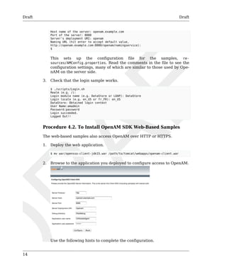 Draft Draft 
14 
Host name of the server: openam.example.com 
Port of the server: 8080 
Server's deployment URI: openam 
Naming URL (hit enter to accept default value, 
http://openam.example.com:8080/openam/namingservice): 
$ 
This sets up the configuration file for the samples, re-sources/ 
AMConfig.properties. Read the comments in the file to see the 
configuration settings, many of which are similar to those used by Ope-nAM 
on the server side. 
3. Check that the login sample works. 
$ ./scripts/Login.sh 
Realm (e.g. /): 
Login module name (e.g. DataStore or LDAP): DataStore 
Login locale (e.g. en_US or fr_FR): en_US 
DataStore: Obtained login context 
User Name:amadmin 
Password:password 
Login succeeded. 
Logged Out!! 
Procedure 4.2. To Install OpenAM SDK Web-Based Samples 
The web-based samples also access OpenAM over HTTP or HTTPS. 
1. Deploy the web application. 
$ mv war/opensso-client-jdk15.war /path/to/tomcat/webapps/openam-client.war 
2. Browse to the application you deployed to configure access to OpenAM. 
Use the following hints to complete the configuration. 
 