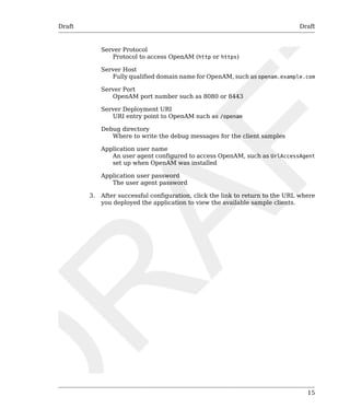 Draft Draft 
15 
Server Protocol 
Protocol to access OpenAM (http or https) 
Server Host 
Fully qualified domain name for OpenAM, such as openam.example.com 
Server Port 
OpenAM port number such as 8080 or 8443 
Server Deployment URI 
URI entry point to OpenAM such as /openam 
Debug directory 
Where to write the debug messages for the client samples 
Application user name 
An user agent configured to access OpenAM, such as UrlAccessAgent 
set up when OpenAM was installed 
Application user password 
The user agent password 
3. After successful configuration, click the link to return to the URL where 
you deployed the application to view the available sample clients. 
 