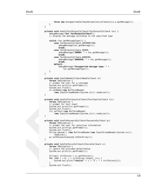 Draft Draft 
19 
throw new UnsupportedCallbackException(callbacks[i],e.getMessage()); 
} 
} 
private void handleTextOutputCallback(TextOutputCallback toc) { 
debugMessage("Got TextOutputCallback"); 
// display the message according to the specified type 
switch (toc.getMessageType()) { 
case TextOutputCallback.INFORMATION: 
debugMessage(toc.getMessage()); 
break; 
case TextOutputCallback.ERROR: 
debugMessage("ERROR: " + toc.getMessage()); 
break; 
case TextOutputCallback.WARNING: 
debugMessage("WARNING: " + toc.getMessage()); 
break; 
default: 
debugMessage("Unsupported message type: " + 
toc.getMessageType()); 
} 
} 
private void handleNameCallback(NameCallback nc) 
throws IOException { 
// prompt the user for a username 
System.out.print(nc.getPrompt()); 
System.out.flush(); 
nc.setName((new BufferedReader 
(new InputStreamReader(System.in))).readLine()); 
} 
private void handleTextInputCallback(TextInputCallback tic) 
throws IOException { 
// prompt for text input 
System.out.print(tic.getPrompt()); 
System.out.flush(); 
tic.setText((new BufferedReader 
(new InputStreamReader(System.in))).readLine()); 
} 
private void handlePasswordCallback(PasswordCallback pc) 
throws IOException { 
// prompt the user for sensitive information 
System.out.print(pc.getPrompt()); 
System.out.flush(); 
String passwd = (new BufferedReader(new InputStreamReader(System.in))). 
readLine(); 
pc.setPassword(passwd.toCharArray()); 
} 
private void handleChoiceCallback(ChoiceCallback cc) 
throws IOException { 
// ignore the provided defaultValue 
System.out.print(cc.getPrompt()); 
String[] strChoices = cc.getChoices(); 
for (int j = 0; j < strChoices.length; j++) { 
System.out.print("choice[" + j + "] : " + strChoices[j]); 
} 
System.out.flush(); 
 
