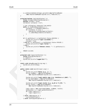 Draft Draft 
20 
cc.setSelectedIndex(Integer.parseInt((new BufferedReader 
(new InputStreamReader(System.in))).readLine())); 
} 
protected boolean login(AuthContext lc) 
throws UnsupportedCallbackException { 
boolean succeed = false; 
Callback[] callbacks = null; 
// get information requested from module 
while (lc.hasMoreRequirements()) { 
callbacks = lc.getRequirements(); 
if (callbacks != null) { 
addLoginCallbackMessage(callbacks); 
lc.submitRequirements(callbacks); 
} 
} 
if (lc.getStatus() == AuthContext.Status.SUCCESS) { 
System.out.println("Login succeeded."); 
succeed = true; 
} else if (lc.getStatus() == AuthContext.Status.FAILED) { 
System.out.println("Login failed."); 
} else { 
System.out.println("Unknown status: " + lc.getStatus()); 
} 
return succeed; 
} 
protected void logout(AuthContext lc) 
throws AuthLoginException { 
lc.logout(); 
System.out.println("Logged Out!!"); 
} 
static void debugMessage(String msg) { 
System.out.println(msg); 
} 
public static void main(String[] args) { 
try { 
System.out.print("Realm (e.g. /): "); 
String orgName = (new BufferedReader( 
new InputStreamReader(System.in))).readLine(); 
System.out.print("Login module name (e.g. DataStore or LDAP): "); 
String moduleName = (new BufferedReader( 
new InputStreamReader(System.in))).readLine(); 
System.out.print("Login locale (e.g. en_US or fr_FR): "); 
String locale = (new BufferedReader( 
new InputStreamReader(System.in))).readLine(); 
Login login = new Login(moduleName, orgName, locale); 
AuthContext lc = login.getAuthContext(); 
if (login.login(lc)) { 
login.logout(lc); 
} 
} catch (IOException e) { 
e.printStackTrace(); 
} catch (AuthLoginException e) { 
 